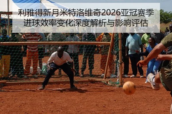 利雅得新月米特洛维奇2026亚冠赛季进球效率变化深度解析与影响评估