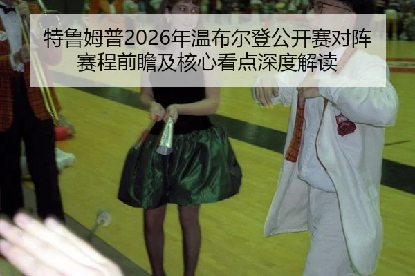 特鲁姆普2026年温布尔登公开赛对阵赛程前瞻及核心看点深度解读